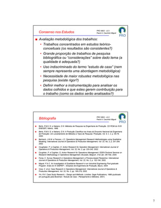 PRO 5803 - v2.0
Consenso nos Estudos                                                   Paulo A. Cauchick Miguel


Avaliação metodológica dos trabalhos:
 • Trabalhos concentrados em estudos teórico-
   conceituais (os resultados são consistentes?)
 • Grande proporção de trabalhos de pesquisa
   bibliográfica ou “considerações” sobre dado tema (a
   qualidade é adequada?)
 • Uso indiscriminado do termo “estudo de caso” (nem
   sempre representa uma abordagem metodológica)
 • Necessidade de maior robustez metodológica nas
   pesquisa (existe rigor?)
 • Definir melhor a instrumentação para analisar os
   dados colhidos e que estes gerem contribuição para
   o trabalho (como os dados serão analisados?)




                                                                       PRO 5803 - v2.0
Bibliografia                                                           Paulo A. Cauchick Miguel


Berto, R.M.V.S. e Nakano, D.N. Métodos de Pesquisa na Engenharia de Produção. CD ROM do XVIII
ENEGEP, Niterói, 1998.
Berto, R.M.V.S. e Nakano, D.N. A Produção Científica nos Anais do Encontro Nacional de Engenharia
de Produção: Um Levantamento de Métodos e Tipos de Pesquisa. Produção, Vol. 9, n. 2, p. 65-76,
2000.
Bertrand, J.W.M. e Fransoo, J.C. Operations Management Research Methodologies using Qualitative
Modeling. International Journal of Operations & Production Management, Vol. 22, No. 2, p. 241-264,
2002.
Coughalan, P. e Coghlan, D. Action Research for Operation Management. International Journal of
Operations & Production Management, Vol. 22, No. 2, pp. 220-240, 2002.
Coughlan, P. e Coghlan, D. Action Research for Operations Management. EDEN Doctoral Seminar on
Research Methodology in Operations Management, Brussels, Belgium, 31st Jan.-4th Feb, 2005.
Forza, C. Survey Research in Operations Management: a Process-based Perpective. International
Journal of Operations & Production Management, Vol. 22, No. 2, p. 152-194, 2002.
Miguel, P.A.C. An Investigation of Qualitative Research in an Industrial Engineering Post graduate
Program. Anais do XI SIMPEP – Simpósio de Engenharia de Produção, Baurú, 2004.
Voss, C. et al. Case Research in Operations Management. International Journal of Operations &
Production Management, Vol. 22, No. 2, pp. 195-219, 2002.
Yin, R.K. Case Study Research – Design and Methods. Londres: Sage Publications, 1989 (publicado
em português pela Bookman: “Estudo de Caso - Planejamento e Métodos, 2001).




                                                                                                     7
 