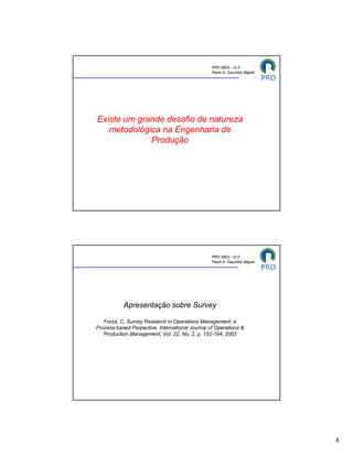 PRO 5803 - v2.0
                                                 Paulo A. Cauchick Miguel




Existe um grande desafio de natureza
   metodológica na Engenharia de
             Produção




                                                 PRO 5803 - v2.0
                                                 Paulo A. Cauchick Miguel




           Apresentação sobre Survey

   Forza, C. Survey Research in Operations Management: a
Process-based Perpective. International Journal of Operations &
   Production Management, Vol. 22, No. 2, p. 152-194, 2002




                                                                            8
 