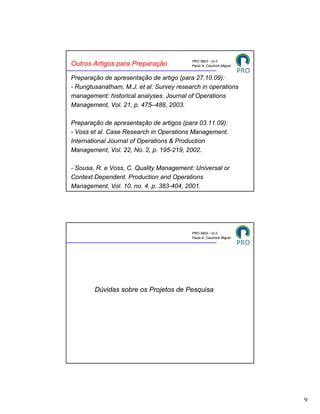 PRO 5803 - v2.0
Outros Artigos para Preparação            Paulo A. Cauchick Miguel


Preparação de apresentação de artigo (para 27.10.09):
- Rungtusanatham, M.J. et al. Survey research in operations
management: historical analyses. Journal of Operations
Management, Vol. 21, p. 475–488, 2003.

Preparação de apresentação de artigos (para 03.11.09):
- Voss et al. Case Research in Operations Management.
International Journal of Operations & Production
Management, Vol. 22, No. 2, p. 195-219, 2002.

- Sousa, R. e Voss, C. Quality Management: Universal or
Context Dependent. Production and Operations
Management, Vol. 10, no. 4, p. 383-404, 2001.




                                          PRO 5803 - v2.0
                                          Paulo A. Cauchick Miguel




        Dúvidas sobre os Projetos de Pesquisa




                                                                     9
 