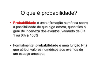 O que é probabilidade?
• Probabilidade é uma afirmação numérica sobre
  a possibilidade de que algo ocorra, quantifica o
  grau de incerteza dos eventos, variando de 0 a
  1 ou 0% a 100%.

• Formalmente, probabilidade é uma função P(.)
  que atribui valores numéricos aos eventos de
  um espaço amostral:
 