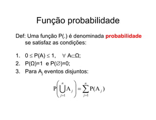 Função probabilidade
Def: Uma função P(.) é denominada probabilidade
    se satisfaz as condições:

1. 0  P(A)  1,  AΩ;
                
2. P(Ω)=1 e P()=0;
3. Para Aj eventos disjuntos:

                n      n
              P  A j    P ( A j )
                       j 1
                j 1  
 