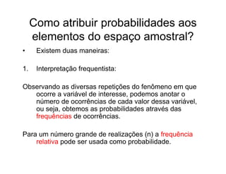 Como atribuir probabilidades aos
     elementos do espaço amostral?
•     Existem duas maneiras:

1.    Interpretação frequentista:

Observando as diversas repetições do fenômeno em que
   ocorre a variável de interesse, podemos anotar o
   número de ocorrências de cada valor dessa variável,
   ou seja, obtemos as probabilidades através das
   frequências de ocorrências.

Para um número grande de realizações (n) a frequência
    relativa pode ser usada como probabilidade.
 