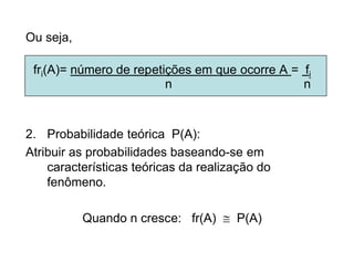Ou seja,

 fri(A)= número de repetições em que ocorre A = fi
                         n                      n



2. Probabilidade teórica P(A):
Atribuir as probabilidades baseando-se em
    características teóricas da realização do
    fenômeno.

           Quando n cresce: fr(A)  P(A)
 