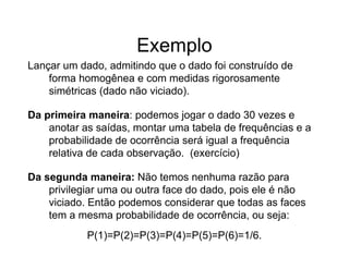 Exemplo
Lançar um dado, admitindo que o dado foi construído de
    forma homogênea e com medidas rigorosamente
    simétricas (dado não viciado).

Da primeira maneira: podemos jogar o dado 30 vezes e
    anotar as saídas, montar uma tabela de frequências e a
    probabilidade de ocorrência será igual a frequência
    relativa de cada observação. (exercício)

Da segunda maneira: Não temos nenhuma razão para
    privilegiar uma ou outra face do dado, pois ele é não
    viciado. Então podemos considerar que todas as faces
    tem a mesma probabilidade de ocorrência, ou seja:
            P(1)=P(2)=P(3)=P(4)=P(5)=P(6)=1/6.
 