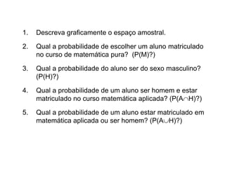 1.   Descreva graficamente o espaço amostral.

2.   Qual a probabilidade de escolher um aluno matriculado
     no curso de matemática pura? (P(M)?)

3.   Qual a probabilidade do aluno ser do sexo masculino?
     (P(H)?)

4.   Qual a probabilidade de um aluno ser homem e estar
     matriculado no curso matemática aplicada? (P(AH)?)

5.   Qual a probabilidade de um aluno estar matriculado em
     matemática aplicada ou ser homem? (P(AH)?)
 