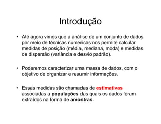 Introdução
• Até agora vimos que a análise de um conjunto de dados
  por meio de técnicas numéricas nos permite calcular
  medidas de posição (média, mediana, moda) e medidas
  de dispersão (variância e desvio padrão).

• Poderemos caracterizar uma massa de dados, com o
  objetivo de organizar e resumir informações.

• Essas medidas são chamadas de estimativas
  associadas a populações das quais os dados foram
  extraídos na forma de amostras.
 