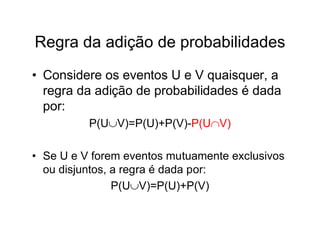 Regra da adição de probabilidades
• Considere os eventos U e V quaisquer, a
  regra da adição de probabilidades é dada
  por:
          P(UV)=P(U)+P(V)-P(UV)

• Se U e V forem eventos mutuamente exclusivos
  ou disjuntos, a regra é dada por:
                P(UV)=P(U)+P(V)
 