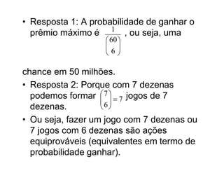 • Resposta 1: A probabilidade de ganhar o
  prêmio máximo é 1 , ou seja, uma
                    60 
                    
                   6
                    

chance em 50 milhões.
• Resposta 2: Porque com 7 dezenas
  podemos formar  7   7 jogos de 7
                    
                    6
  dezenas.          
• Ou seja, fazer um jogo com 7 dezenas ou
  7 jogos com 6 dezenas são ações
  equiprováveis (equivalentes em termo de
  probabilidade ganhar).
 