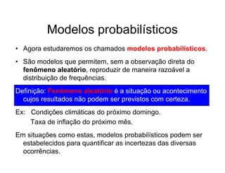 Modelos probabilísticos
• Agora estudaremos os chamados modelos probabilísticos.
• São modelos que permitem, sem a observação direta do
  fenômeno aleatório, reproduzir de maneira razoável a
  distribuição de frequências.
Definição: Fenômeno aleatório é a situação ou acontecimento
  cujos resultados não podem ser previstos com certeza.
Ex: Condições climáticas do próximo domingo.
    Taxa de inflação do próximo mês.
Em situações como estas, modelos probabilísticos podem ser
  estabelecidos para quantificar as incertezas das diversas
  ocorrências.
 