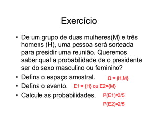 Exercício
• De um grupo de duas mulheres(M) e três
  homens (H), uma pessoa será sorteada
  para presidir uma reunião. Queremos
  saber qual a probabilidade de o presidente
  ser do sexo masculino ou feminino?
• Defina o espaço amostral.       Ω = {H,M}
• Defina o evento. E1 = {H} ou E2={M}
• Calcule as probabilidades. P(E1)=3/5
                              P(E2)=2/5
 