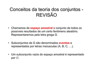 Conceitos da teoria dos conjuntos -
             REVISÃO

• Chamamos de espaço amostral o conjunto de todos os
  possíveis resultados de um certo fenômeno aleatório.
  Representaremos pela letra grega Ω.

• Subconjuntos de Ω são denominados eventos e
  representados por letras maíusculas (A, B, C, …).

• Um subconjunto vazio do espaço amostral é representado
  por .
 