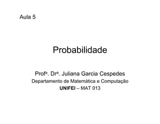 Aula 5




            Probabilidade

     Profa. Dra. Juliana Garcia Cespedes
    Departamento de Matemática e Computação
               UNIFEI – MAT 013
 