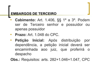 EMBARGOS DE TERCEIRO

Cabimento: Art. 1.406, §§ 1º a 3º. Podem
ser de Terceiro senhor e possuidor ou
apenas possuidor

Prazo: Art. 1.048 do CPC.

Petição Inicial: Após distribuição por
dependência, a petição inicial deverá ser
encaminhada aoo juiz, que proferirá o
despacho
Obs.: Requisitos: arts. 282+1.046+1.047, CPC
 