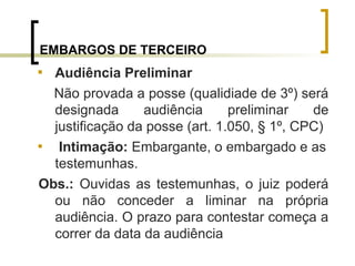 EMBARGOS DE TERCEIRO

Audiência Preliminar
Não provada a posse (qualidiade de 3º) será
designada audiência preliminar de
justificação da posse (art. 1.050, § 1º, CPC)

Intimação: Embargante, o embargado e as
testemunhas.
Obs.: Ouvidas as testemunhas, o juiz poderá
ou não conceder a liminar na própria
audiência. O prazo para contestar começa a
correr da data da audiência
 