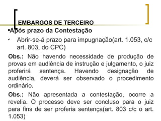 EMBARGOS DE TERCEIRO

Após prazo da Contestação
✔
Abrir-se-á prazo para impugnação(art. 1.053, c/c
art. 803, do CPC)
Obs.: Não havendo necessidade de produção de
provas em audiência de instrução e julgamento, o juiz
proferirá sentença. Havendo designação de
audiência, deverá ser observado o procedimento
ordinário.
Obs.: Não apresentada a contestação, ocorre a
revelia. O processo deve ser concluso para o juiz
para fins de ser proferia sentença(art. 803 c/c o art.
1.053)
 