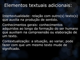 Elementos textuais adicionais:

Intertextualidade: relação com outro(s) texto(s)
que auxilia na produção de sentido.
Conhecimentos gerais: conhecimentos
adquiridos ao longo da formação do ser humano
que auxiliam na compreensão ou elaboração de
um texto.
Contextualização: a situação, ao variar, pode
fazer com que um mesmo texto mude de
significado.
 