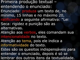 Primeira produção textual –
entendendo o enunciado:
Enunciado: produza um texto de, no
mínimo, 15 linhas e no máximo 20,
ratificando a seguinte afirmativa: “Lei
Seca: rigidez e punição são as
alternativas.
Atenção aos verbos, eles comandam sua
intencionalidade no texto.
Atenção ao tema, pois ele indica a
informatividade do texto.
Estes são os quesitos indispensáveis para
entender o enunciado, depois é só se
lembrar dos outros itens da textualidade.
 