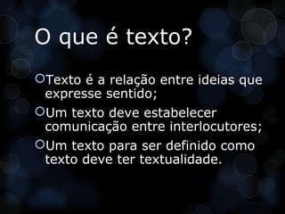 O que é texto?
Texto é a relação entre ideias que
 expresse sentido;
Um texto deve estabelecer
 comunicação entre interlocutores;
Um texto para ser definido como
 texto deve ter textualidade.
 