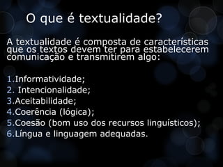 O que é textualidade?
A textualidade é composta de características
que os textos devem ter para estabelecerem
comunicação e transmitirem algo:

1.Informatividade;
2. Intencionalidade;
3.Aceitabilidade;
4.Coerência (lógica);
5.Coesão (bom uso dos recursos linguísticos);
6.Língua e linguagem adequadas.
 