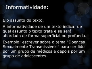 Informatividade:

É o assunto do texto.
A informatividade de um texto indica: de
qual assunto o texto trata e se será
abordado de forma superficial ou profunda.
Exemplo: escrever sobre o tema “Doenças
Sexualmente Transmissíveis” para ser lido
por um grupo de médicos e depois por um
grupo de adolescentes.
 