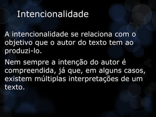 Intencionalidade

A intencionalidade se relaciona com o
objetivo que o autor do texto tem ao
produzi-lo.
Nem sempre a intenção do autor é
compreendida, já que, em alguns casos,
existem múltiplas interpretações de um
texto.
 