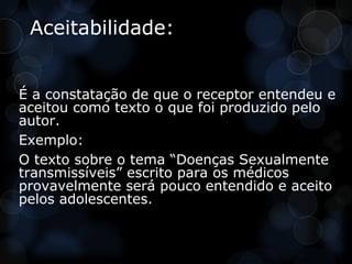 Aceitabilidade:


É a constatação de que o receptor entendeu e
aceitou como texto o que foi produzido pelo
autor.
Exemplo:
O texto sobre o tema “Doenças Sexualmente
transmissíveis” escrito para os médicos
provavelmente será pouco entendido e aceito
pelos adolescentes.
 