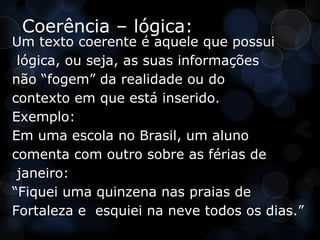 Coerência – lógica:
Um texto coerente é aquele que possui
 lógica, ou seja, as suas informações
não “fogem” da realidade ou do
contexto em que está inserido.
Exemplo:
Em uma escola no Brasil, um aluno
comenta com outro sobre as férias de
 janeiro:
“Fiquei uma quinzena nas praias de
Fortaleza e esquiei na neve todos os dias.”
 