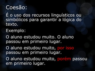 Coesão:
É o uso dos recursos linguísticos ou
simbólicos para garantir a lógica do
texto.
Exemplo:
O aluno estudou muito. O aluno
passou em primeiro lugar.
O aluno estudou muito, por isso
passou em primeiro lugar.
O aluno estudou muito, porém passou
em primeiro lugar.
 
