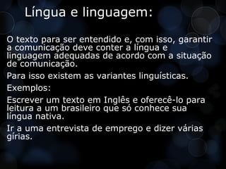 Língua e linguagem:

O texto para ser entendido e, com isso, garantir
a comunicação deve conter a língua e
linguagem adequadas de acordo com a situação
de comunicação.
Para isso existem as variantes linguísticas.
Exemplos:
Escrever um texto em Inglês e oferecê-lo para
leitura a um brasileiro que só conhece sua
língua nativa.
Ir a uma entrevista de emprego e dizer várias
gírias.
 
