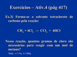 Exercícios – Ativ.4 (pág 417)Exercícios – Ativ.4 (pág 417)
Ex.3) Forma-se o solvente tetracloreto deEx.3) Forma-se o solvente tetracloreto de
carbono pela reação:carbono pela reação:
CHCH44 + 4Cl+ 4Cl22 → CCl→ CCl44 + 4HCl+ 4HCl
Nessa reação, quantos gramas de cloro sãoNessa reação, quantos gramas de cloro são
necessários para reagir com um mol denecessários para reagir com um mol de
metano?metano?
Resp.: x = 71g . 4 = 284g
 