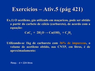 Exercícios – Ativ.5 (pág 421)Exercícios – Ativ.5 (pág 421)
Ex.1) O acetileno, gás utilizado em maçaricos, pode ser obtidoEx.1) O acetileno, gás utilizado em maçaricos, pode ser obtido
a partir do carbeto de cálcio (carbureto), de acordo com aa partir do carbeto de cálcio (carbureto), de acordo com a
equação:equação:
CaCCaC22 + 2H+ 2H22O → Ca(OH)O → Ca(OH)22 + C+ C22HH22
Utilizando-se 1kg de carbureto comUtilizando-se 1kg de carbureto com 36% de impurezas36% de impurezas, o, o
volume de acetileno obtido, nas CNTP, em litros, é devolume de acetileno obtido, nas CNTP, em litros, é de
aproximadamente:aproximadamente:
Resp.: d = 224 litros
 
