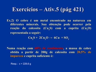 Exercícios – Ativ.5 (pág 421)Exercícios – Ativ.5 (pág 421)
Ex.2) O cobre é um metal encontrado na natureza emEx.2) O cobre é um metal encontrado na natureza em
diferentes minerais. Sua obtenção pode ocorrer peladiferentes minerais. Sua obtenção pode ocorrer pela
reação da calcosita (Cureação da calcosita (Cu22S) com a cuprita (CuS) com a cuprita (Cu22O)O)
representada a seguir:representada a seguir:
CuCu22S + 2CuS + 2Cu22O → 6CuO → 6Cu + SO+ SO22
Numa reação comNuma reação com 60% de rendimento60% de rendimento, a massa de cobre, a massa de cobre
obtida a partir de 200g de calcosita comobtida a partir de 200g de calcosita com 20,5% de20,5% de
impurezaimpureza e cuprita suficiente é:e cuprita suficiente é:
Resp.: c = 228,6 g
 