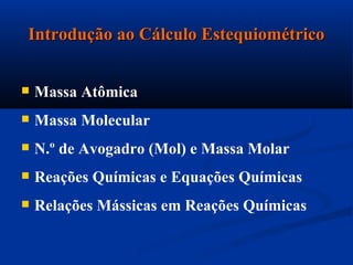 Introdução ao Cálculo EstequiométricoIntrodução ao Cálculo Estequiométrico
 Massa Atômica
 Massa Molecular
 N.º de Avogadro (Mol) e Massa Molar
 Reações Químicas e Equações Químicas
 Relações Mássicas em Reações Químicas
 