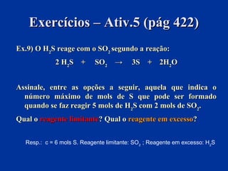 Exercícios – Ativ.5 (pág 422)Exercícios – Ativ.5 (pág 422)
Ex.9) O HEx.9) O H22S reage com o SOS reage com o SO22 segundo a reação:segundo a reação:
2 H2 H22S + SOS + SO22 → 3S→ 3S + 2H+ 2H22OO
Assinale, entre as opções a seguir, aquela que indica oAssinale, entre as opções a seguir, aquela que indica o
número máximo de mols de S que pode ser formadonúmero máximo de mols de S que pode ser formado
quando se faz reagir 5 mols de Hquando se faz reagir 5 mols de H22S com 2 mols de SOS com 2 mols de SO22..
Qual oQual o reagente limitantereagente limitante? Qual o? Qual o reagente em excessoreagente em excesso??
Resp.: c = 6 mols S. Reagente limitante: SO2
; Reagente em excesso: H2
S
 