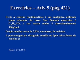 Exercícios – Ativ.5 (pág 421)Exercícios – Ativ.5 (pág 421)
Ex.3) A codeína (metilmorfina) é um analgésico utilizadoEx.3) A codeína (metilmorfina) é um analgésico utilizado
como calmante da tosse. Sua fórmula molecular écomo calmante da tosse. Sua fórmula molecular é
CC1818HH2121NONO33 e sua massa molar é aproximadamentee sua massa molar é aproximadamente
300g/mol.300g/mol.
O ópio contém cerca de 3,0%, em massa, de codeína.O ópio contém cerca de 3,0%, em massa, de codeína.
A porcentagem de nitrogênio contida no ópio sob a forma deA porcentagem de nitrogênio contida no ópio sob a forma de
codeína é:codeína é:
Resp.: c = 0,14 %
 