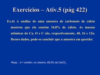 Exercícios – Ativ.5 (pág 422)Exercícios – Ativ.5 (pág 422)
Ex.4) AEx.4) A análise de uma amostra de carbonato de cálcioanálise de uma amostra de carbonato de cálcio
mostrou que ela contém 34,0% de cálcio. As massasmostrou que ela contém 34,0% de cálcio. As massas
atômicas do Ca, O e C são, respectivamente, 40, 16 e 12u.atômicas do Ca, O e C são, respectivamente, 40, 16 e 12u.
Desses dados, pode-se concluir que a amostra em questão:Desses dados, pode-se concluir que a amostra em questão:
Resp.: d = contém, no máximo, 85,0% de CaCO3
 