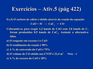 Exercícios – Ativ.5 (pág 422)Exercícios – Ativ.5 (pág 422)
Ex.5) O carbeto de cálcio é obtido através da reação da equação:Ex.5) O carbeto de cálcio é obtido através da reação da equação:
CaO + 3C → CaCCaO + 3C → CaC22 + CO+ CO
Colocando-se para reagir 1,2 kmols de CaO com 3,0 kmols de C,Colocando-se para reagir 1,2 kmols de CaO com 3,0 kmols de C,
foram produzidos 0,9 kmols de CaCforam produzidos 0,9 kmols de CaC22. Assinale a alternativa. Assinale a alternativa
falsa.falsa.
a) O reagente em excesso é o CaOa) O reagente em excesso é o CaO
b) O rendimento da reação é 90%b) O rendimento da reação é 90%
c) A % de conversão do CaO é 75%c) A % de conversão do CaO é 75%
d) O volume de CO obtido nas CNTP é 22,4 md) O volume de CO obtido nas CNTP é 22,4 m33
e) A % de excesso do CaO é 20%e) A % de excesso do CaO é 20%
Resp.: d
 