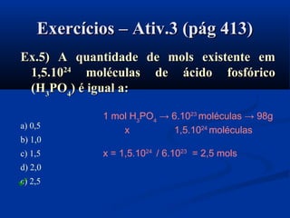 Exercícios – Ativ.3 (pág 413)Exercícios – Ativ.3 (pág 413)
Ex.5) A quantidade de mols existente emEx.5) A quantidade de mols existente em
1,5.101,5.102424
moléculas de ácido fosfóricomoléculas de ácido fosfórico
(H(H33POPO44) é igual a:) é igual a:
a) 0,5
b) 1,0
c) 1,5
d) 2,0
e) 2,5
1 mol H3
PO4
→ 6.1023
moléculas → 98g
x 1,5.1024
moléculas
x = 1,5.1024
/ 6.1023
= 2,5 mols

 