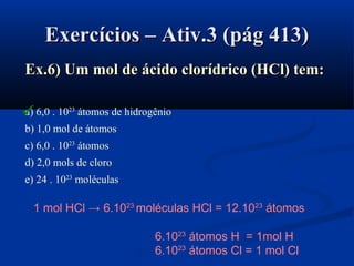 Exercícios – Ativ.3 (pág 413)Exercícios – Ativ.3 (pág 413)
Ex.6) Um mol de ácido clorídrico (HCl) tem:Ex.6) Um mol de ácido clorídrico (HCl) tem:
a) 6,0 . 1023
átomos de hidrogênio
b) 1,0 mol de átomos
c) 6,0 . 1023
átomos
d) 2,0 mols de cloro
e) 24 . 1023
moléculas
1 mol HCl → 6.1023
moléculas HCl = 12.1023
átomos
6.1023
átomos H = 1mol H
6.1023
átomos Cl = 1 mol Cl

 