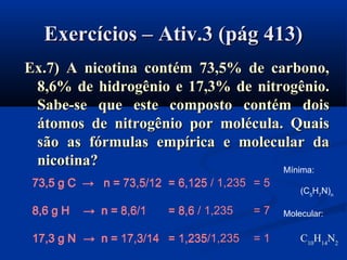 Exercícios – Ativ.3 (pág 413)Exercícios – Ativ.3 (pág 413)
Ex.7) A nicotina contém 73,5% de carbono,Ex.7) A nicotina contém 73,5% de carbono,
8,6% de hidrogênio e 17,3% de nitrogênio.8,6% de hidrogênio e 17,3% de nitrogênio.
Sabe-se que este composto contém doisSabe-se que este composto contém dois
átomos de nitrogênio por molécula. Quaisátomos de nitrogênio por molécula. Quais
são as fórmulas empírica e molecular dasão as fórmulas empírica e molecular da
nicotina?nicotina?
73,5 g C → n = 73,5/12 = 6,125 / 1,235 = 5
8,6 g H → n = 8,6/1 = 8,6 / 1,235 = 7
17,3 g N → n = 17,3/14 = 1,235/1,235 = 1
Mínima:
(C5
H7
N)n
Molecular:
C10
H14
N2
73,5 g C → n =
8,6 g H → n =
17,3 g N → n =
73,5 g C → n = 73,5/12 = 6,125
8,6 g H → n = 8,6/1 = 8,6
17,3 g N → n = 17,3/14 = 1,235
 
