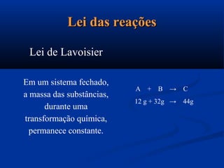 Lei das reaçõesLei das reações
Lei de Lavoisier
Em um sistema fechado,
a massa das substâncias,
durante uma
transformação química,
permanece constante.
A + B → C
12 g + 32g → 44g
 