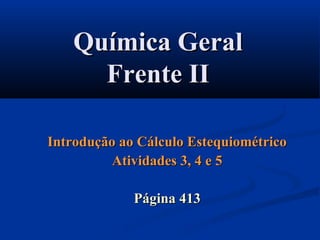Química GeralQuímica Geral
Frente IIFrente II
Introdução ao Cálculo EstequiométricoIntrodução ao Cálculo Estequiométrico
Atividades 3, 4 e 5Atividades 3, 4 e 5
Página 413Página 413
 