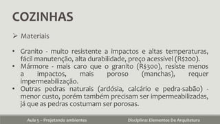 COZINHAS
Aula 5 – Projetando ambientes Disciplina: Elementos De Arquitetura
 Materiais
• Granito - muito resistente a impactos e altas temperaturas,
fácil manutenção, alta durabilidade, preço acessível (R$200).
• Mármore - mais caro que o granito (R$300), resiste menos
a impactos, mais poroso (manchas), requer
impermeabilização.
• Outras pedras naturais (ardósia, calcário e pedra-sabão) -
menor custo, porém também precisam ser impermeabilizadas,
já que as pedras costumam ser porosas.
 
