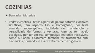 COZINHAS
Aula 5 – Projetando ambientes Disciplina: Elementos De Arquitetura
 Bancadas: Materiais
• Pedras Sintéticas - feitas a partir de pedras naturais e aditivos
sintéticos, têm aspecto liso e homogêneo, possibilita
emendas imperceptíveis, facilidade de manutenção e
versatilidade de formas e texturas. Algumas têm apelo
ecológico, por ter em sua composição materiais recicláveis,
como o Corian. Costumam também ter tratamento anti-
bactericida, tornando-se assim extremamente higiênicas.
 