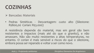 COZINHAS
Aula 5 – Projetando ambientes Disciplina: Elementos De Arquitetura
 Bancadas: Materiais
• Pedras Sintéticas - Desvantagem: custo alto (Silestone:
R$800,00 Corian: R$3.000)
A resistência depende do material, mas em geral são bem
resistentes a impactos (mais até do que o granito), e não
amassam. Não são muito resistentes a altas temperaturas, no
entanto. O corian é mais sensível a riscos do que o silestone,
embora possa ser reparado e voltar a ser como novo.
 