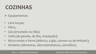 COZINHAS
Aula 5 – Projetando ambientes Disciplina: Elementos De Arquitetura
 Equipamentos:
• Lava louças;
• Filtro;
• Gás (encanado ou não);
• Coifa (de parede, de ilha, instalação);
• Micro-ondas e forno (elétrico, a gás, comum ou de embutir);
• Armários (alimentos, eletrodomésticos, utensílios).
 