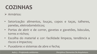 COZINHAS
Aula 5 – Projetando ambientes Disciplina: Elementos De Arquitetura
 Armários:
• Setorização: alimentos, louças, copos e taças, talheres,
panelas, eletrodomésticos;
• Portas de abrir e de correr, gavetas e gavetões, básculas,
torres e nichos;
• Escolha do material e cor: facilidade limpeza, tendência a
riscos e impactos;
• Puxadores e sistemas de abre e fecha;
 