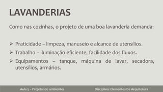 LAVANDERIAS
Aula 5 – Projetando ambientes Disciplina: Elementos De Arquitetura
Como nas cozinhas, o projeto de uma boa lavanderia demanda:
 Praticidade – limpeza, manuseio e alcance de utensílios.
 Trabalho – iluminação eficiente, facilidade dos fluxos.
 Equipamentos – tanque, máquina de lavar, secadora,
utensílios, armários.
 