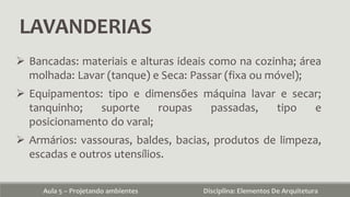 LAVANDERIAS
Aula 5 – Projetando ambientes Disciplina: Elementos De Arquitetura
 Bancadas: materiais e alturas ideais como na cozinha; área
molhada: Lavar (tanque) e Seca: Passar (fixa ou móvel);
 Equipamentos: tipo e dimensões máquina lavar e secar;
tanquinho; suporte roupas passadas, tipo e
posicionamento do varal;
 Armários: vassouras, baldes, bacias, produtos de limpeza,
escadas e outros utensílios.
 