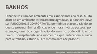 BANHOS
Aula 5 – Projetando ambientes Disciplina: Elementos De Arquitetura
O banheiro é um dos ambientes mais importantes da casa. Muito
além de um ambiente esteticamente agradável, o banheiro deve
ser FUNCIONAL E CONFORTÁVEL, permitindo o acesso rápido ao
que se procura. Em residências onde moram várias pessoas, por
exemplo, uma boa organização do mesmo pode otimizar os
fluxos, principalmente nos momentos que antecedem a saída
para o trabalho, estudo ou até mesmo antes de passeios.
 
